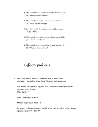 2 . The sum of three consecutive natural numbers is
36 . What are the numbers?
3 . The sum of three consecutive even numbers is
36 . What are the number?
4 . Can the sum of three consecutive odd numbers
be 36 ? Why?
5 . The sum of three consecutive odd numbers is 33.
What are the numbers?
6 . The sum of three consecutive natural numbers is
33 . What are the numbers?
Different problems
 The age of Appu's mother is nine times that of Appu. After
nine years , it would be three times . What are their ages now?
We start by taking Appu's age now as x. So according to the problem his
mother's age is 9x now .
After 9 years ?
Appu's age would be x + 9
Mother 's age would be 9x + 9.
By what is said in the problem , mother's age then would be 3 times Appu's
age; that is 3(x + 9) = 3x + 27
 