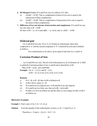 10
6. De-Morgan’s Laws: If A and B are any two subsets of U, then
(i) (A∪B)′ = A′∩B′. That is, complement of union of two sets is equal to the
intersection of their complements.
(ii) (A∩B)′ = A′∪B′. That is, complement of intersection of two sets is equal to
the union of their complements.
7. Difference of two sets interms of intersection and complement: If A and B are any
two sets, then A-B = A∩B′.
We have A-B = {x: x∈ A and x∉B} = {x: x∈A} and {x: x∈B′} = A∩B′.
Ordered pair
Let A and B be two sets. If a ∈ A, b ∈ B then an ordered pair whose first
component is „a‟ and the second component is „b‟ is denoted by (a,b) and is defined
as follows:
Two ordered pairs (a, b) and (c, d) are equal if and only if a=c and b=d.
Cartesian Product of Sets
Let A and B be two sets. The set of all ordered pairs (a, b) of elements a∈ A, b∈B
is called the Cartesian product of sets A and B and is denoted by A×B.
Thus A×B = {(a,b) : a∈A and b∈B}.
Example: Let A = {1,2,3} and B = {3,4}.
A×B = {(1,3), (1,4), (2,3), (2,4), (3,3), (3,4)}
Remark:
i) If A = ∅ or B = ∅, then A×B is defined as ∅.
ii) A×B ≠ B×A, unless A = B
iii) If A and B are two disjoint sets, A×B and B×A are also disjoint.
iv) If A and B are two finite sets, then n(A×B) = n(A).n(B)
v) If either A or B is an infinite set and the other is a non-empty set then A×B is
an infinite set.
Illustrative Examples
Example 1. Find x and y if (x-3, 2) = (5, 2x-y)
Solution From the equality of the ordered pairs we have, (x-3) = 5 and (2x-y) =2.
Therefore x = 8 and y = (2x-2) = 16-2 = 14
 