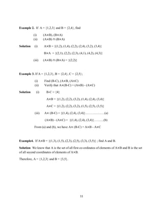 11
Example 2. If A = {1,2,3} and B = {2,4}, find
(i) (A×B), (B×A)
(ii) (A×B) ∩ (B×A)
Solution (i) A×B = {(1,2), (1,4), (2,2), (2,4), (3,2), (3,4)}
B×A = {(2,1), (2,2), (2,3), (4,1), (4,2), (4,3)}
(iii) (A×B) ∩ (B×A) = {(2,2)}
Example 3. If A = {1,2,3}, B = {2,4}, C = {2,5};
(i) Find (B-C), (A×B, (A×C)
(ii) Verify that A×(B-C) = (A×B) - (A×C)
Solution (i) B-C = {4}
A×B = {(1,2), (2,2), (3,2), (1,4), (2,4), (3,4)}
A×C = {(1,2), (2,2), (3,2), (1,5), (2,5), (3,5)}
(iii) A× (B-C) = {(1,4), (2,4), (3,4)}………………(a)
(A×B) - (A×C) = {(1,4), (2,4), (3,4)}………(b)
From (a) and (b), we have A× (B-C) = A×B - A×C
Example4. If A×B = {(1,3), (1,5), (2,3), (2,5), (3,3), (3,5)} ; find A and B.
Solution We know that A is the set of all first co-ordinates of elements of A×B and B is the set
of all second coordinates of elements of A×B.
Therefore, A = {1,2,3} and B = {3,5}.
 