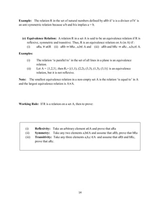14
Example: The relation R in the set of natural numbers defined by aRb if „a is a divisor of b‟ is
an anti symmetric relation because a/b and b/a implies a = b.
(e) Equivalence Relation: A relation R in a set A is said to be an equivalence relation if R is
reflexive, symmetric and transitive. Thus, R is an equivalence relation on A (in A) if :
(i) aRa, ∀ a∈R (ii) aRb ⇒ bRa , a,b∈ A and (iii) aRb and bRc ⇒ aRc , a,b,c∈ A.
Examples:
(i) The relation „is parallel to‟ in the set of all lines in a plane is an equivalence
relation.
(ii) Let A = {1,2,3}, then R1={(1,1), (2,2), (3,3), (1,3), (3,1)} is an equivalence
relation, but it is not reflexive.
Note: The smallest equivalence relation in a non-empty set A is the relation „is equal to‟ in A
and the largest equivalence relation is A×A.
Working Rule: If R is a relation on a set A, then to prove:
(i) Reflexivity: Take an arbitrary element a∈A and prove that aRa
(ii) Symmetry: Take any two elements a,b∈A and assume that aRb, prove that bRa
(iii) Transitivity: Take any three elements a,b,c ∈A and assume that aRb and bRc,
prove that aRc.
 
