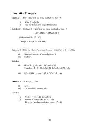 15
Illustrative Examples
Example 1 If R = { (n,n3
) : n is a prime number less than 10}
(i) Write R explicitly
(ii) Find the domain and range of the relation
Solution (i) We have, R = {(n,n3
) : n is a prime number less than 10}
= {(2,8), (3,27), (5,125), (7,343)}
(ii)Domain of R = {2,3,5,7}
Range of R = {8, 27, 125, 343}
Example 2 If R is the relation „less than‟ from A = {1,2,3,4,5} to B = {1,4,5},
(i) Write down the set of ordered pairs of R.
(ii) Find R¯1 .
Solution
(i) Given R = {(a,b) : a∈A , b∈B and a<b}.
Therefore, R = {(1,4), (1,5),(2,4), (2,5), (3,4), (3,5), (4,5)}
(ii) R¯1 = {(4,1), (5,1), (4,2), (5,2), (4,3), (5,3),(5,4)}
Example 3 Let A = {1,2}. Find:
(i) A×A
(ii) The number of relations on A.
Solution
(i) A×A = {(1,1), (1,2), (2,1), (2,2)}
(ii) Number of subsets of A×A = 24
= 16
Therefore, Number of relations on A = 24
= 16
 