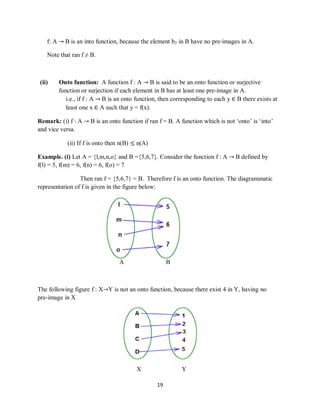 19
f: A → B is an into function, because the element b2 in B have no pre-images in A.
Note that ran f ≠ B.
(ii) Onto function: A function f : A → B is said to be an onto function or surjective
function or surjection if each element in B has at least one pre-image in A.
i.e., if f : A → B is an onto function, then corresponding to each y ∈ B there exists at
least one x ∈ A such that y = f(x).
Remark: (i) f : A → B is an onto function if ran f = B. A function which is not „onto‟ is „into‟
and vice versa.
(ii) If f is onto then n(B) ≤ n(A)
Example. (i) Let A = {l,m,n,o} and B ={5,6,7}. Consider the function f : A → B defined by
f(l) = 5, f(m) = 6, f(n) = 6, f(o) = 7
Then ran f = {5,6,7} = B. Therefore f is an onto function. The diagrammatic
representation of f is given in the figure below:
A B
The following figure f : X→Y is not an onto function, because there exist 4 in Y, having no
pre-image in X
X Y
 