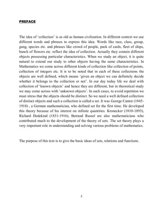 2
PREFACE
The idea of „collection‟ is as old as human civilization. In different context we use
different words and phrases to express this idea. Words like race, class, group,
gang, species etc. and phrases like crowd of people, pack of cards, fleet of ships,
bunch of flowers etc. reflect the idea of collection. Actually they contain different
objects possessing particular characteristics. When we study an object, it is quite
natural to extend our study to other objects having the same characteristics. In
Mathematics we come across different kinds of collection like collection of points,
collection of integers etc. It is to be noted that in each of these collections the
objects are well defined, which means „given an object we can definitely decide
whether it belongs to the collection or not‟. In our day today life we deal with
collection of „known objects‟ and hence they are different, but in theoretical study
we may come across with „unknown objects‟. In such cases, to avoid repetition we
must stress that the objects should be distinct. So we need a well defined collection
of distinct objects and such a collection is called a set. It was George Cantor (1845-
1918) , a German mathematician, who defined set for the first time. He developed
this theory because of his interest on infinite quantities. Kronecker (1810-1893),
Richard Dedekind (1831-1916), Betrand Russel are also mathematicians who
contributed much to the development of the theory of sets. The set theory plays a
very important role in understanding and solving various problems of mathematics.
The purpose of this text is to give the basic ideas of sets, relations and functions.
 