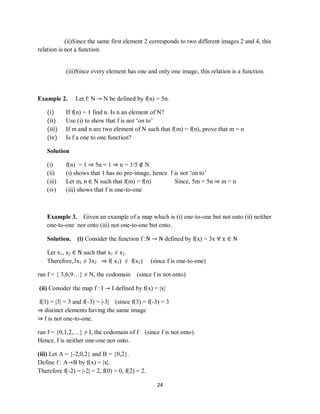 24
(ii)Since the same first element 2 corresponds to two different images 2 and 4, this
relation is not a function.
(iii)Since every element has one and only one image, this relation is a function.
Example 2. Let f: N → N be defined by f(n) = 5n.
(i) If f(n) = 1 find n. Is n an element of N?
(ii) Use (i) to show that f is not „on to‟
(iii) If m and n are two element of N such that f(m) = f(n), prove that m = n
(iv) Is f a one to one function?
Solution
(i) f(n) = 1 ⇒ 5n = 1 ⇒ n = 1/5 ∉ N
(ii) (i) shows that 1 has no pre-image, hence f is not „on to‟
(iii) Let m, n ∈ N such that f(m) = f(n) Since, 5m = 5n ⇒ m = n
(iv) (iii) shows that f is one-to-one
Example 3. Given an example of a map which is (i) one-to-one but not onto (ii) neither
one-to-one nor onto (iii) not one-to-one but onto.
Solution. (i) Consider the function f :N → N defined by f(x) = 3x ∀ 𝑥 ∈ N
Let x1, x2 ∈ N such that x1 ≠ x2.
Therefore,3x1 ≠ 3x2 ⇒ f( x1) ≠ f(x2) (since f is one-to-one)
ran f = { 3,6,9…} ≠ N, the codomain (since f is not onto)
(ii) Consider the map f : I → I defined by f(x) = |x|
f(3) = |3| = 3 and f(-3) = |-3| (since f(3) = f(-3) = 3
⇒ distinct elements having the same image
⇒ f is not one-to-one.
ran f = {0,1,2,…} ≠ I, the codomain of f (since f is not onto).
Hence, f is neither one-one nor onto.
(iii) Let A = {-2,0,2} and B = {0,2}.
Define f : A→B by f(x) = |x|.
Therefore f(-2) = |-2| = 2, f(0) = 0, f(2) = 2.
 