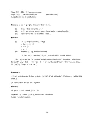 25
Since f(-2) = f(2) = 2, f is not one-to-one.
range f = {0,2} = B, codomain of f (since f is onto).
Hence f is not one-to-one but onto
Example 4. Let f : Q→Q be defined by f(x) = 2x + 3.
(i) If f(x) = f(y), prove that x = y
(ii) If f(x) is a rational number, prove that x is also a rational number.
(iii) Hence prove that f is invertible. Find f¯1.
Solution:
(i) Let x, y ∈ Q such that f(x) = f(y)
⇒ 2x + 3 = 2y + 3
⇒ 2x = 2y
⇒ x = y
(ii) Suppose f(x) = y, a rational number
i.e., 2x + 3 = y, Therefore, x = y-3/2, which is also a rational number
(iii) (i) shows that f is „one-one‟ and (ii) shows that f is onto‟. Therefore f is invertible.
To find f¯1, let y = f(x) ⇒ y = 2x + 3 ⇒ x = y-3/2 .Since f¯1 (y) = y-3/2. Thus, we define :
f¯1: Q→Q by f¯1(x) = x-3/2 ∀ x ∈ Q.
Example 5.
f: N→N is the function defined by f(n) = {(n+1)/2, if n is odd and n/2, if n is even} (i) Find f(1)
and f(2)
(ii) Hence, show that f is not a bijection
Solution
(i) f(1) = 1+1/2 = 1 and f(2) = 2/2 = 1
(ii) Here, 1 ≠ 2, but f(1) = f(2) , since f is not one-to-one.
Hence, f is not a bijection.
 