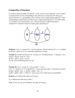 26
Composition of functions
Let A,B,C be three non-empty sets and let f : A→B , g :B→C be two functions. Let a∈A. Since f
is a function from A to B, corresponding to a∈A, there exists a unique f(a) ∈ B. Since g is a
function from B to C, corresponding to f(a) ∈ B there exists a unique element g(f(a)) in C. Thus
corresponding to each element a∈A, there exists a unique element g(f(a)) in C. So, from f and g
we can define a new function from A to C. This new function is called the product or
composition or composite function of f and g and is denoted by g◦f
Definition: Let f: A → B and g: B → C be two functions. Then the function g◦f : A → C, defined
by (g◦f)(a) = g(f(a)), ∀ a ∈ A, is called the composition of f and g.
Example (i) Consider the function f :R → R and g : R → R defined by f(x) = x2
and g(x) = cos x.
(f◦g)(x) = f(g(x)) = f(cos x) = cos2
x
(g◦f)(x) = g(f(x)) = g(x2
) = cos (x2
)
f◦g and g◦f are both defined; but f◦g ≠ g◦f
Example (ii) Let A = {p,q,r}, B = {a,b,c,d} and C = {x,y,z}.
Let f : A → B and g : B → C be defined by f = {(p,a), (q,c),(r,d)} and g = {(a,x),(b,x), (c,y),(d,z)}
(g◦f)(p) = g(f(p)) = g(a) = x, (g◦f)(q) = g(f(q)) = g(c) = y,
(g◦f)(r) = g(f(r)) = g(d) = z. Then g◦f = {(p,x), (q,y), (r,z)}. In this case f◦g is not defined.
Remark: g◦f is defined only when ran f ⊆ dom g.
f◦g is defined only when ran g ⊆ dom f
Note: Even if f◦g and g◦f are defined , they may not be equal
 