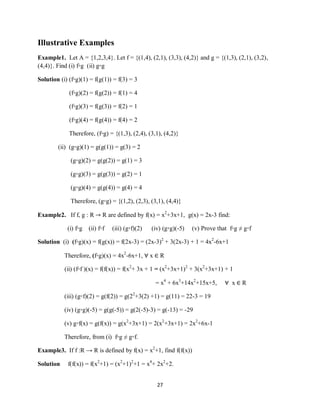 27
Illustrative Examples
Example1. Let A = {1,2,3,4}. Let f = {(1,4), (2,1), (3,3), (4,2)} and g = {(1,3), (2,1), (3,2),
(4,4)}. Find (i) f◦g (ii) g◦g
Solution (i) (f◦g)(1) = f(g(1)) = f(3) = 3
(f◦g)(2) = f(g(2)) = f(1) = 4
(f◦g)(3) = f(g(3)) = f(2) = 1
(f◦g)(4) = f(g(4)) = f(4) = 2
Therefore, (f◦g) = {(1,3), (2,4), (3,1), (4,2)}
(ii) (g◦g)(1) = g(g(1)) = g(3) = 2
(g◦g)(2) = g(g(2)) = g(1) = 3
(g◦g)(3) = g(g(3)) = g(2) = 1
(g◦g)(4) = g(g(4)) = g(4) = 4
Therefore, (g◦g) = {(1,2), (2,3), (3,1), (4,4)}
Example2. If f, g : R → R are defined by f(x) = x2
+3x+1, g(x) = 2x-3 find:
(i) f◦g (ii) f◦f (iii) (g◦f)(2) (iv) (g◦g)(-5) (v) Prove that f◦g ≠ g◦f
Solution (i) (f◦g)(x) = f(g(x)) = f(2x-3) = (2x-3)2
+ 3(2x-3) + 1 = 4x2
-6x+1
Therefore, (f◦g)(x) = 4x2
-6x+1, ∀ x ∈ R
(ii) (f◦f )(x) = f(f(x)) = f(x2
+ 3x + 1 = (x2
+3x+1)2
+ 3(x2
+3x+1) + 1
= x4
+ 6x3
+14x2
+15x+5, ∀ x ∈ R
(iii) (g◦f)(2) = g(f(2)) = g(22
+3(2) +1) = g(11) = 22-3 = 19
(iv) (g◦g)(-5) = g(g(-5)) = g(2(-5)-3) = g(-13) = -29
(v) g◦f(x) = g(f(x)) = g(x2
+3x+1) = 2(x2
+3x+1) = 2x2
+6x-1
Therefore, from (i) f◦g ≠ g◦f.
Example3. If f :R → R is defined by f(x) = x2
+1, find f(f(x))
Solution f(f(x)) = f(x2
+1) = (x2
+1)2
+1 = x4
+ 2x2
+2.
 