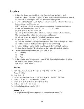 28
Exercises
1. (i) Show that for any sets A and B; A = (A∩B) ∪ (A-B) and A∪(B-A) = A∪B
(ii) Let R = {(x,y): x,y ∈ N and x+3y=12}, N being the set of all natural numbers. Write R
and R¯1 as sets of ordered pairs. Also find the domain and range of R.
2. (i) Let f = {(1,1), (2,3), (0,-1), (-1,-3)} be a function from Z to Z defined by f(x) = ax+b,
for some integers a,b. Determine a,b.
(ii) If f : A→B and g :B→C are onto functions, show that g◦f is also an onto function.
3. (i) If the functions f and g are given by f = {(1,2), (3,5), (4,1)} and
g = {(2,3), (5,1), (1,3)} find f◦g and g◦f
(ii) A survey shows that 76% of the Indians like oranges, whereas 62% like bananas.
What percentage of the Indians like both oranges and bananas?
(iii) Is it true for any sets A and B, P(A)∪P(B)? Justify your answer
4. (i) If A×B = {(a,x), (a,y), (b,x), (b,y)}. Find A and B.
(ii) Show that „similarity‟ is an equivalence relation in the set of all triangles in a plane.
(iii) Find the domain of the function f(x) = [(x2
+2x+1) / (x2
-8x+12)]
5. (i) Let A = {1,2,3,4} and R= {(a,b): a∈A, b∈A, a divides b}. Write R explicitly
(ii) Show that the function f :R→R defined by f(x) = 14x3
+15 ; x∈ R, is bijective.
6. f :R→R is a linear function such that f(0) = 3 and f(-1) = 1.
(i) Find f(x)
(ii) f◦f(2)
(iii) f¯1(x)
7. (i) Let U be the set of all triangles in a plane. If A is the set of all triangles with at least
one angle different from 600
, what is A′?
(ii) If P(A) = 1. Find the set A
Answers
1. (ii) R = {(3,3), (6,2), (9,1)}, R¯1 = {(3,3), (2,6), (1,9)}; dom R = {3,6,9},
Range R = {1,2,3}
2. (i) a = 2, b = -1
3. (i) f◦g = {(2,5), (5,2), (1,5)}; g◦f = {(1,3), (3,1), (4,3)} (ii) 38% (iii) False
4. (i) A = {a,b} B = {x,y} (iii) Domain = R-{2,6}
5. (i) {(1,1), (1,2), (1,3), (1,4), (2,2), (2,4), (3,3), (4,4)}
6. (i) 2x+3 (ii) 4x+9 (iii) (x-3)/2
7. (i) Set of all equilateral triangles (ii) ∅
REFERENCE
Dr. Joseph Mathew-Systematic Approach to Mathematics (Standard XI)
 