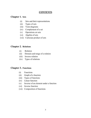 3
CONTENTS
Chapter 1. Sets
(i) Sets and their representations
(ii) Types of sets
(iii) Venn diagrams
(iv) Complement of a set
(v) Operations on sets
(vi) Algebra of sets
(vii) Cartesian product of sets
Chapter 2. Relations
(i) Relation
(ii) Domain and range of a relation
(iii) Inverse relation
(iv) Types of relations
Chapter 3. Functions
(i) Functions
(ii) Graph of a function
(iii) Types of functions
(iv) Linear function
(v) Inverse of an element under a function
(vi) Inverse function
(vii) Composition of functions
 