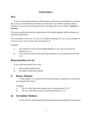 4
CHAPTER 1.
SET
A set is a well-defined collection of distinct objects. By the term well-defined we mean that
there exists a rule with the help of which we will be able to say whether a particular objects
„belongs to‟ the set or does not belong to the set. The objects in a set are called its members or
elements.
The sets are usually denoted by the capital letters of the English alphabet and the elements are
denoted by small letters.
If x is an element of the set A, we write x ∈ A (read as x belongs to A). If x is not an element of
A then we write x ∉ A (read as x does not belong to A).
Examples:
i) The collection of vowels in the English alphabet is a set. This set contains the
elements a,e,i,o,u.
ii) The collection of the first three odd natural numbers is a set containing the elements
1,3,5.
Representation of a set
A set is often represented in two ways:
i) Roster method (tabular form)
ii) Set-builder method (rule method)
i) Roster Method :
In this method, a set is described by listing the elements, separated by commas and
are enclosed within braces.
Examples:
i) The set of first three prime numbers may be represented as {2,3,5}
ii) The set of odd natural numbers can be represented as {1,3,5}
ii) Set-builder Method :
In this, the set is represented by specifying the characteristic property of its elements.
 