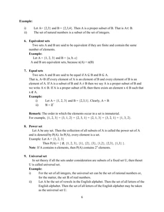 6
Example:
i) Let A= {2,3} and B = {2,3,4}. Then A is a proper subset of B. That is A⊂ B.
ii) The set of natural numbers is a subset of the set of integers.
6. Equivalent sets
Two sets A and B are said to be equivalent if they are finite and contain the same
number of elements.
Example:
Let A = {1, 2, 3} and B = {a, b. c}
A and B are equivalent sets, because n(A) = n(B)
7. Equal sets
Two sets A and B are said to be equal if A ⊆ B and B ⊆ A.
That is, A=B iff every element of A is an element of B and every element of B is an
element of A. If A is a subset of B and A ≠ B then we say A is a proper subset of B and
we write A ⊂ B. If A is a proper subset of B, then there exists an element x ∈ B such that
x ∉ A.
Example:
i) Let A = {1, 2, 3} and B = {2,3,1}. Clearly, A = B
ii) ℕ = ℤ+
Remark: The order in which the elements occur in a set is immaterial.
For example, {1, 2, 3} = {3, 1, 2} = {2, 3, 1} = {2, 1, 3} = {3, 2, 1} = {1, 3, 2}.
8. Power set
Let A be any set. Then the collection of all subsets of A is called the power set of A
and is denoted by P(A). In P(A), every element is a set.
Example: Let A = {1, 2, 3}
Then P(A) = { ∅, {1, 2, 3}, {1}, {2}, {3}, {1,2}, {2,3}, {1,3} }.
Note: If A contains n elements, then P(A) contains 2n
elements.
9. Universal set
In set theory if all the sets under consideration are subsets of a fixed set U, then theset
U is called universal set.
Example:
i) For the set of all integers, the universal set can be the set of rational numbers or,
for the matter, the set ℝ of real numbers.
ii) Let A be the set of vowels in the English alphabet. Then the set of all letters of the
English alphabet. Then the set of all letters of the English alphabet may be taken
as the universal set U.
 