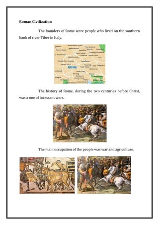 Roman Civilization 
The founders of Rome were people who lived on the southern bank of river Tiber in Italy. 
The history of Rome, during the two centuries before Christ, was a one of incessant wars. 
The main occupation of the people was war and agriculture. 
 