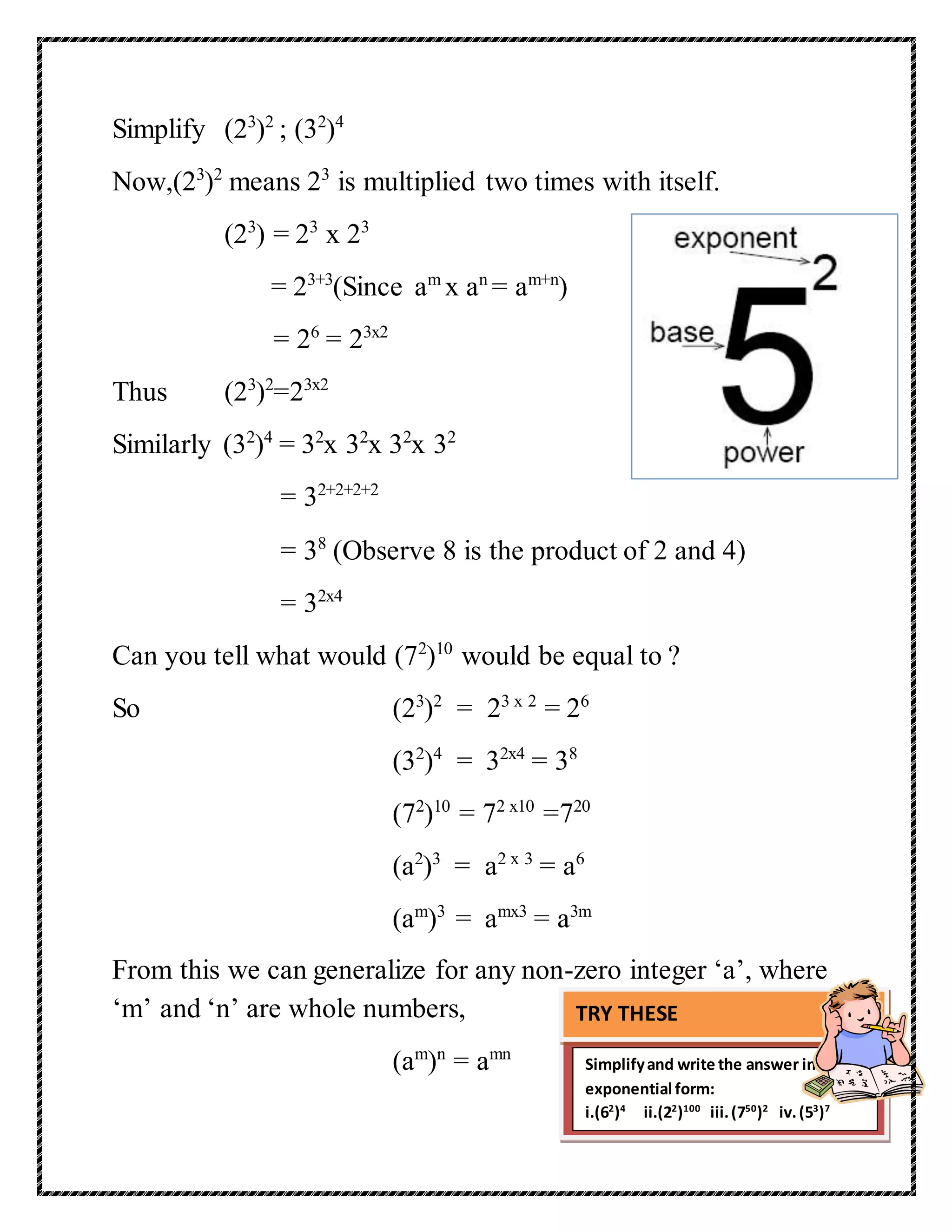 Simplify (23)2 ; (32)4 
Now,(23)2 means 23 is multiplied two times with itself. 
(23) = 23 x 23 
= 23+3(Since am x an = am+n) 
= 26 = 23x2 
Thus (23)2=23x2 
Similarly (32)4 = 32x 32x 32x 32 
= 32+2+2+2 
= 38 (Observe 8 is the product of 2 and 4) 
= 32x4 
Can you tell what would (72)10 would be equal to ? 
So (23)2 = 23 x 2 = 26 
(32)4 = 32x4 = 38 
(72)10 = 72 x10 =720 
(a2)3 = a2 x 3 = a6 
(am)3 = amx3 = a3m 
From this we can generalize for any non-zero integer ‘a’, where 
‘m’ and ‘n’ are whole numbers, 
(am)n = amn 
TRY THESE 
Simplify and write the answer in 
exponential form: 
i.(62)4 ii.(22)100 iii. (750)2 iv. (53)7 
 