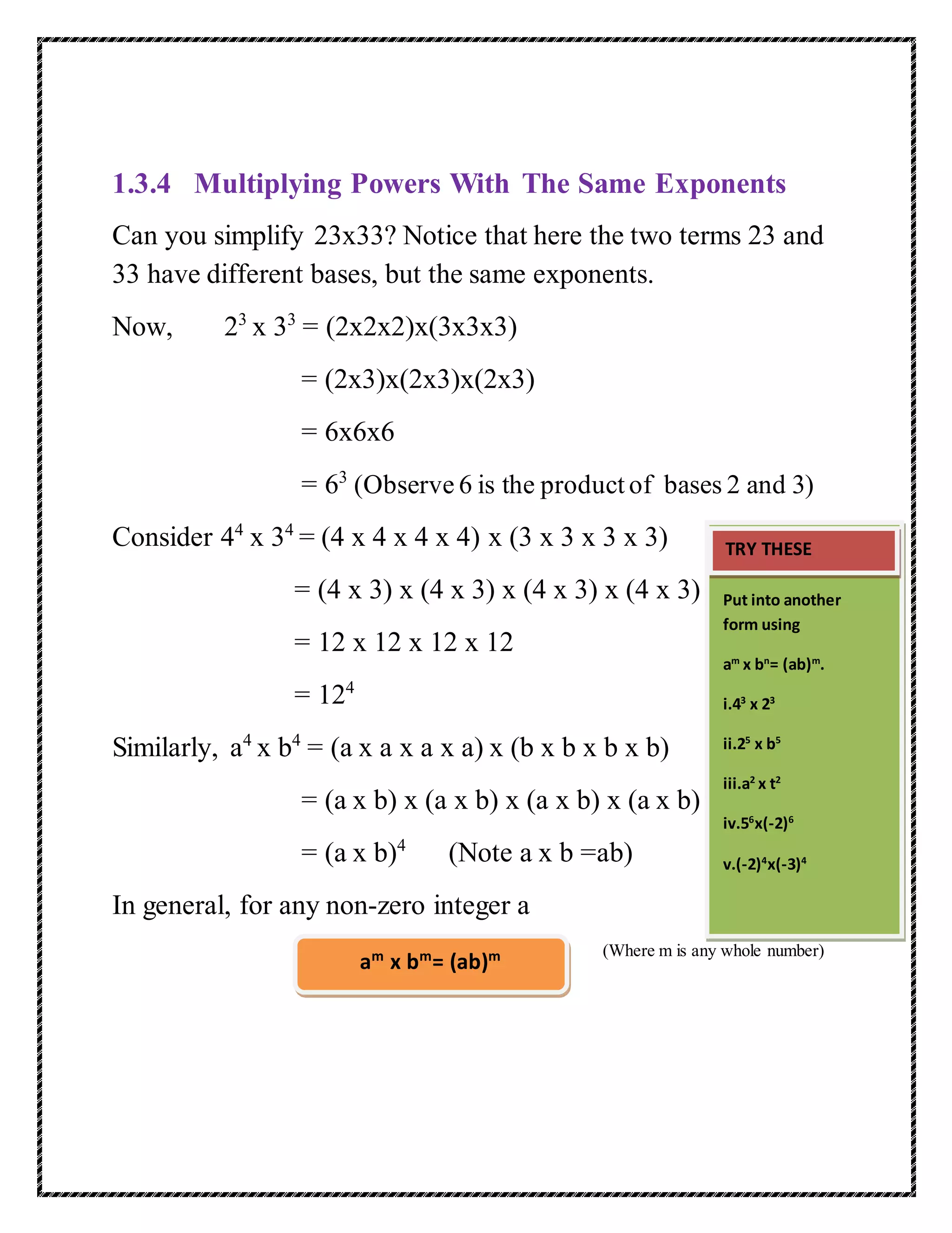 1.3.4 Multiplying Powers With The Same Exponents 
Can you simplify 23x33? Notice that here the two terms 23 and 
33 have different bases, but the same exponents. 
Now, 23 x 33 = (2x2x2)x(3x3x3) 
= (2x3)x(2x3)x(2x3) 
= 6x6x6 
= 63 (Observe 6 is the product of bases 2 and 3) 
Consider 44 x 34 = (4 x 4 x 4 x 4) x (3 x 3 x 3 x 3) 
= (4 x 3) x (4 x 3) x (4 x 3) x (4 x 3) 
= 12 x 12 x 12 x 12 
= 124 
Similarly, a4 x b4 = (a x a x a x a) x (b x b x b x b) 
= (a x b) x (a x b) x (a x b) x (a x b) 
= (a x b)4 (Note a x b =ab) 
In general, for any non-zero integer a 
(Where m is any whole number) 
am x bm= (ab)m 
TRY THESE 
Put into another 
form using 
am x bn= (ab)m. 
i.43 x 23 
ii.25 x b5 
iii.a2 x t2 
iv.56x(-2)6 
v.(-2)4x(-3)4 
 