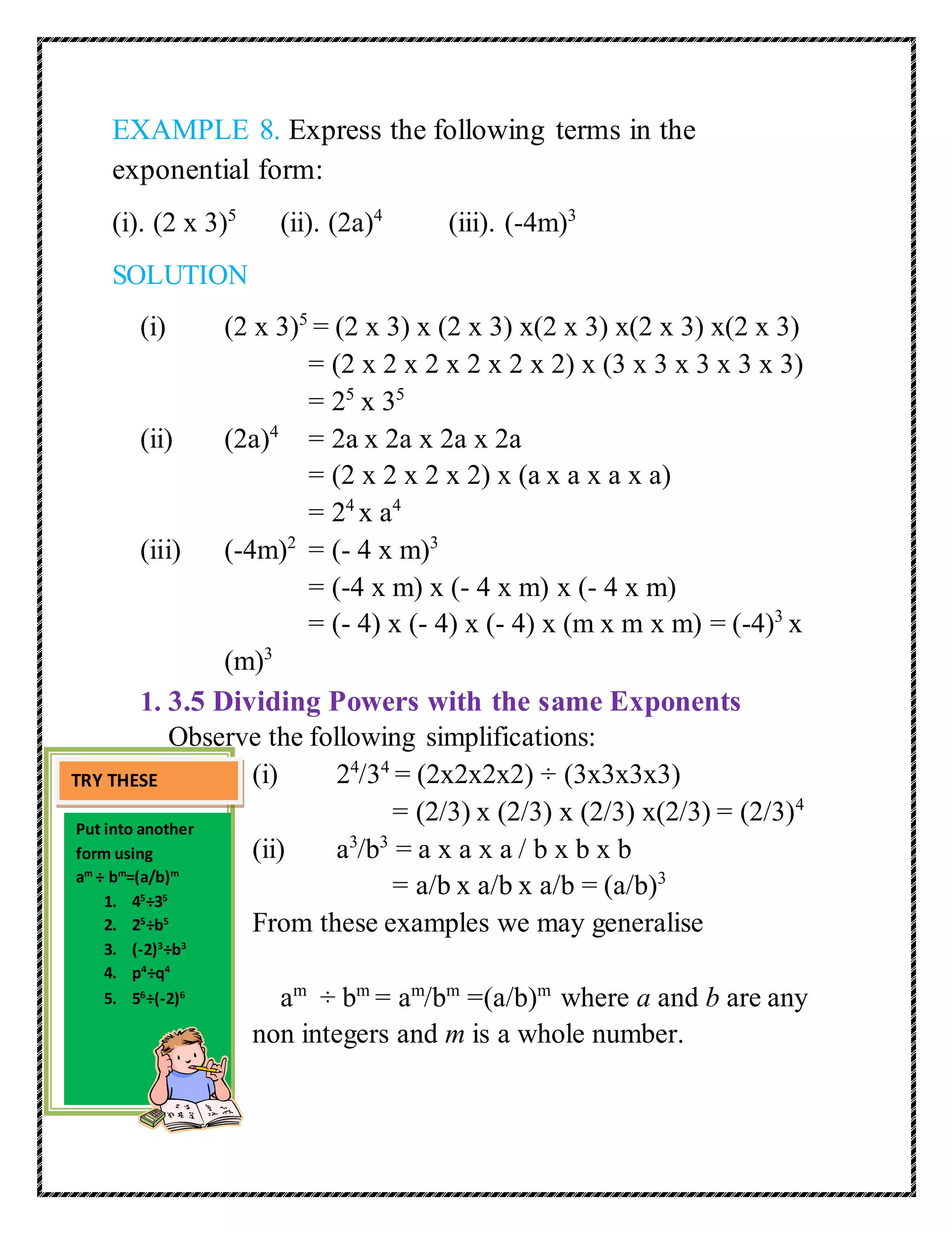 EXAMPLE 8. Express the following terms in the 
exponential form: 
(i). (2 x 3)5 (ii). (2a)4 (iii). (-4m)3 
SOLUTION 
(i) (2 x 3)5 = (2 x 3) x (2 x 3) x(2 x 3) x(2 x 3) x(2 x 3) 
= (2 x 2 x 2 x 2 x 2 x 2) x (3 x 3 x 3 x 3 x 3) 
= 25 x 35 
(ii) (2a)4 = 2a x 2a x 2a x 2a 
= (2 x 2 x 2 x 2) x (a x a x a x a) 
= 24 x a4 
(iii) (-4m)2 = (- 4 x m)3 
= (-4 x m) x (- 4 x m) x (- 4 x m) 
= (- 4) x (- 4) x (- 4) x (m x m x m) = (-4)3 x 
(m)3 
1. 3.5 Dividing Powers with the same Exponents 
Observe the following simplifications: 
(i) 24/34 = (2x2x2x2) ÷ (3x3x3x3) 
= (2/3) x (2/3) x (2/3) x(2/3) = (2/3)4 
(ii) a3/b3 = a x a x a / b x b x b 
= a/b x a/b x a/b = (a/b)3 
From these examples we may generalise 
am ÷ bm = am/bm =(a/b)m where a and b are any 
non integers and m is a whole number. 
TRY THESE 
Put into another 
form using 
am ÷ bm=(a/b)m 
1. 45÷35 
2. 25÷b5 
3. (-2)3÷b3 
4. p4÷q4 
5. 56÷(-2)6 
 
