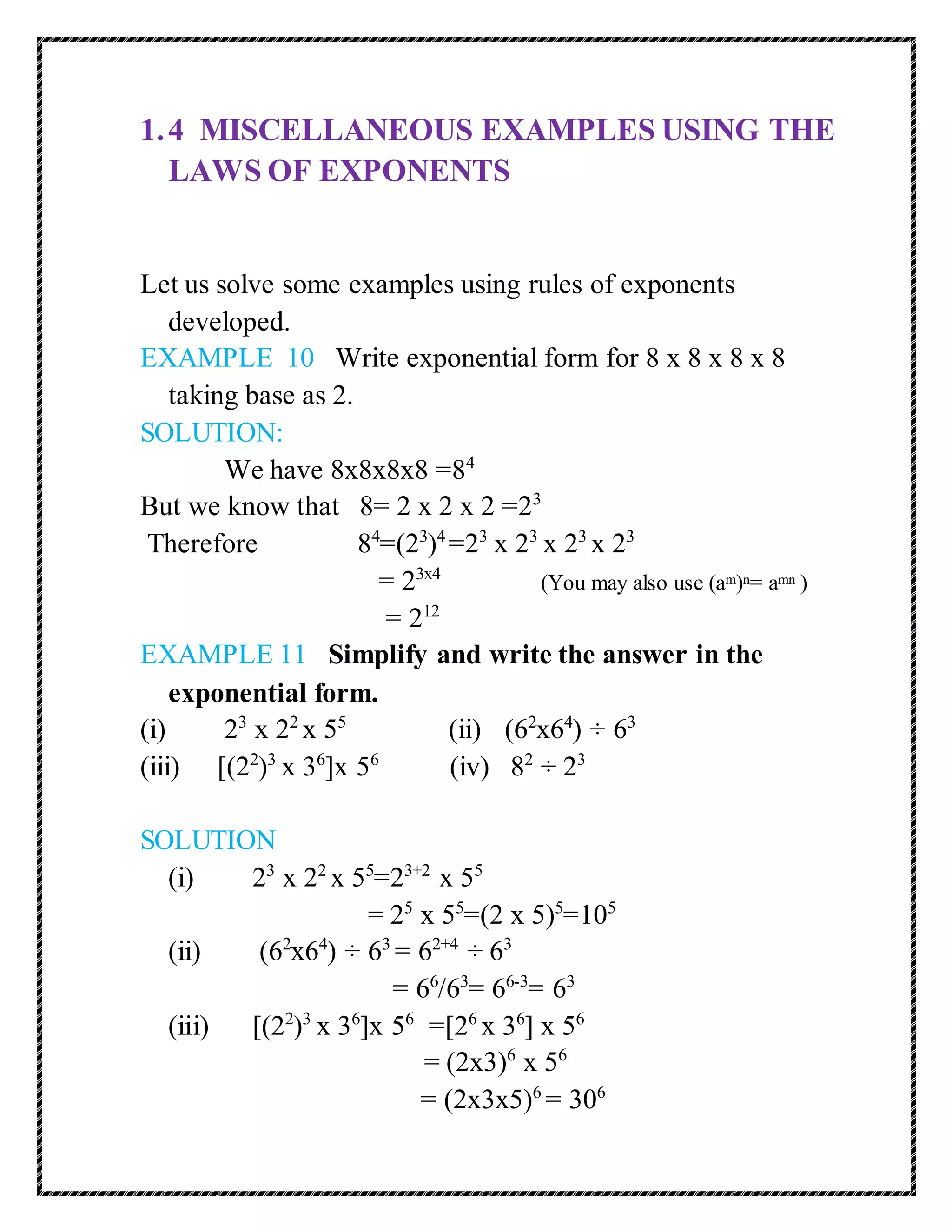 1. 4 MISCELLANEOUS EXAMPLES USING THE 
LAWS OF EXPONENTS 
Let us solve some examples using rules of exponents 
developed. 
EXAMPLE 10 Write exponential form for 8 x 8 x 8 x 8 
taking base as 2. 
SOLUTION: 
We have 8x8x8x8 =84 
But we know that 8= 2 x 2 x 2 =23 
Therefore 84=(23)4 =23 x 23 x 23 x 23 
= 23x4 (You may also use (am)n= amn ) 
= 212 
EXAMPLE 11 Simplify and write the answer in the 
exponential form. 
(i) 23 x 22 x 55 (ii) (62x64) ÷ 63 
(iii) [(22)3 x 36]x 56 (iv) 82 ÷ 23 
SOLUTION 
(i) 23 x 22 x 55=23+2 x 55 
= 25 x 55=(2 x 5)5=105 
(ii) (62x64) ÷ 63 = 62+4 ÷ 63 
= 66/63= 66-3= 63 
(iii) [(22)3 x 36]x 56 =[26 x 36] x 56 
= (2x3)6 x 56 
= (2x3x5)6 = 306 
 