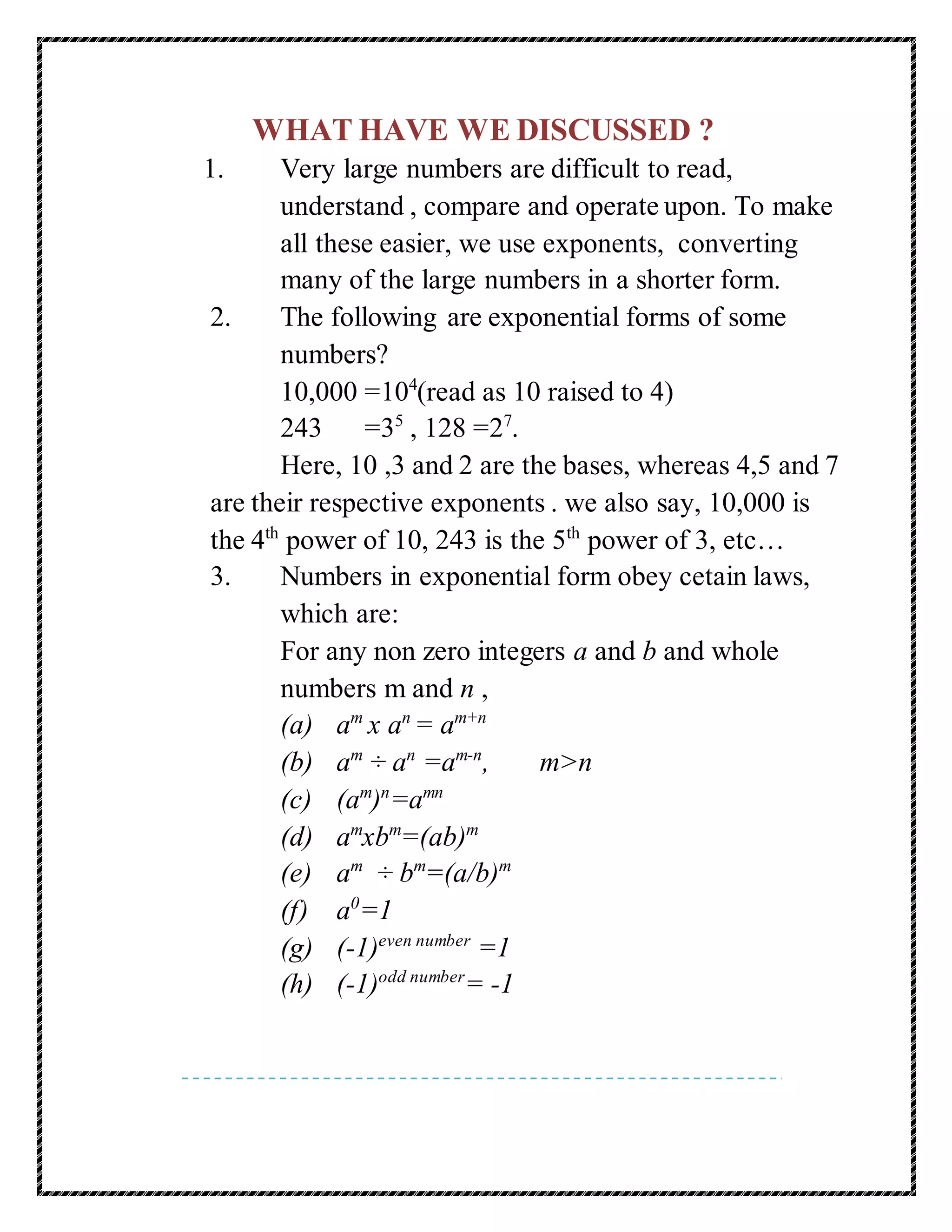 WHAT HAVE WE DISCUSSED ? 
1. Very large numbers are difficult to read, 
understand , compare and operate upon. To make 
all these easier, we use exponents, converting 
many of the large numbers in a shorter form. 
2. The following are exponential forms of some 
numbers? 
10,000 =104(read as 10 raised to 4) 
243 =35 , 128 =27. 
Here, 10 ,3 and 2 are the bases, whereas 4,5 and 7 
are their respective exponents . we also say, 10,000 is 
the 4th power of 10, 243 is the 5th power of 3, etc… 
3. Numbers in exponential form obey cetain laws, 
which are: 
For any non zero integers a and b and whole 
numbers m and n , 
(a) am x an = am+n 
(b) am ÷ an =am-n, m>n 
(c) (am)n=amn 
(d) amxbm=(ab)m 
(e) am ÷ bm=(a/b)m 
(f) a0=1 
(g) (-1)even number =1 
(h) (-1)odd number= -1 
 