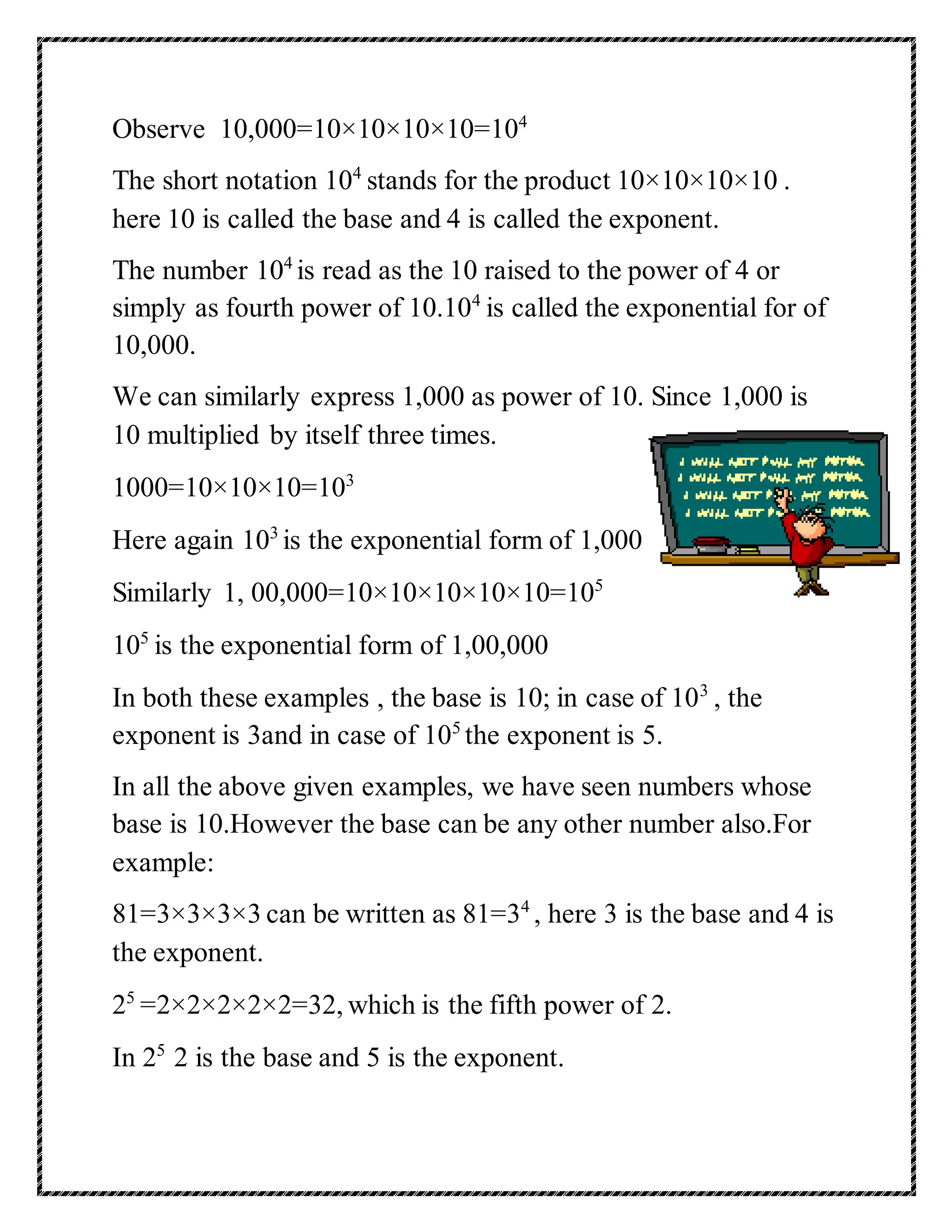 Observe 10,000=10×10×10×10=104 
The short notation 104 stands for the product 10×10×10×10 . 
here 10 is called the base and 4 is called the exponent. 
The number 104 is read as the 10 raised to the power of 4 or 
simply as fourth power of 10.104 is called the exponential for of 
10,000. 
We can similarly express 1,000 as power of 10. Since 1,000 is 
10 multiplied by itself three times. 
1000=10×10×10=103 
Here again 103 is the exponential form of 1,000 
Similarly 1, 00,000=10×10×10×10×10=105 
105 is the exponential form of 1,00,000 
In both these examples , the base is 10; in case of 103 , the 
exponent is 3and in case of 105 the exponent is 5. 
In all the above given examples, we have seen numbers whose 
base is 10.However the base can be any other number also.For 
example: 
81=3×3×3×3 can be written as 81=34 , here 3 is the base and 4 is 
the exponent. 
25 =2×2×2×2×2=32, which is the fifth power of 2. 
In 25 2 is the base and 5 is the exponent. 
 