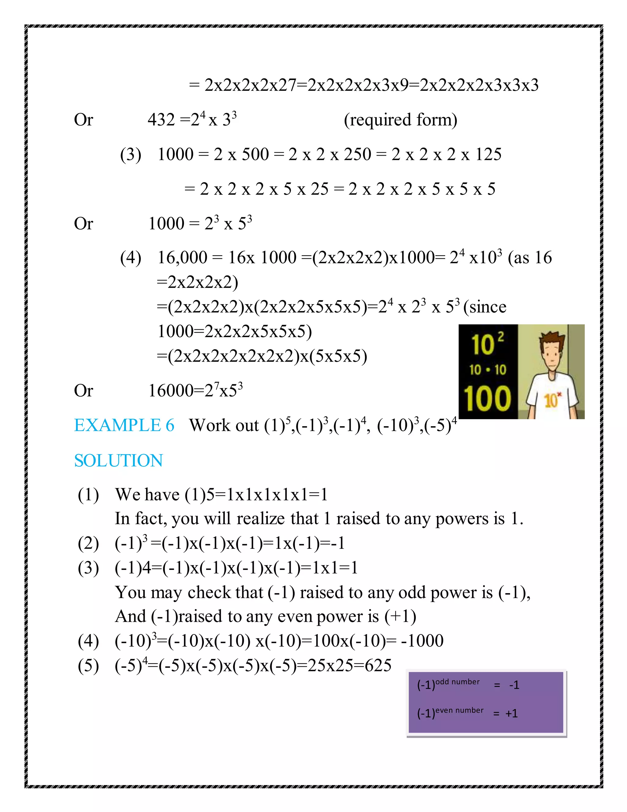 = 2x2x2x2x27=2x2x2x2x3x9=2x2x2x2x3x3x3 
Or 432 =24 x 33 (required form) 
(3) 1000 = 2 x 500 = 2 x 2 x 250 = 2 x 2 x 2 x 125 
= 2 x 2 x 2 x 5 x 25 = 2 x 2 x 2 x 5 x 5 x 5 
Or 1000 = 23 x 53 
(4) 16,000 = 16x 1000 =(2x2x2x2)x1000= 24 x103 (as 16 
=2x2x2x2) 
=(2x2x2x2)x(2x2x2x5x5x5)=24 x 23 x 53 (since 
1000=2x2x2x5x5x5) 
=(2x2x2x2x2x2x2)x(5x5x5) 
Or 16000=27x53 
EXAMPLE 6 Work out (1)5,(-1)3,(-1)4, (-10)3,(-5)4 
SOLUTION 
(1) We have (1)5=1x1x1x1x1=1 
In fact, you will realize that 1 raised to any powers is 1. 
(2) (-1)3 =(-1)x(-1)x(-1)=1x(-1)=-1 
(3) (-1)4=(-1)x(-1)x(-1)x(-1)=1x1=1 
You may check that (-1) raised to any odd power is (-1), 
And (-1)raised to any even power is (+1) 
(4) (-10)3=(-10)x(-10) x(-10)=100x(-10)= -1000 
(5) (-5)4=(-5)x(-5)x(-5)x(-5)=25x25=625 
(-1)odd number = -1 
(-1)even number = +1 
 