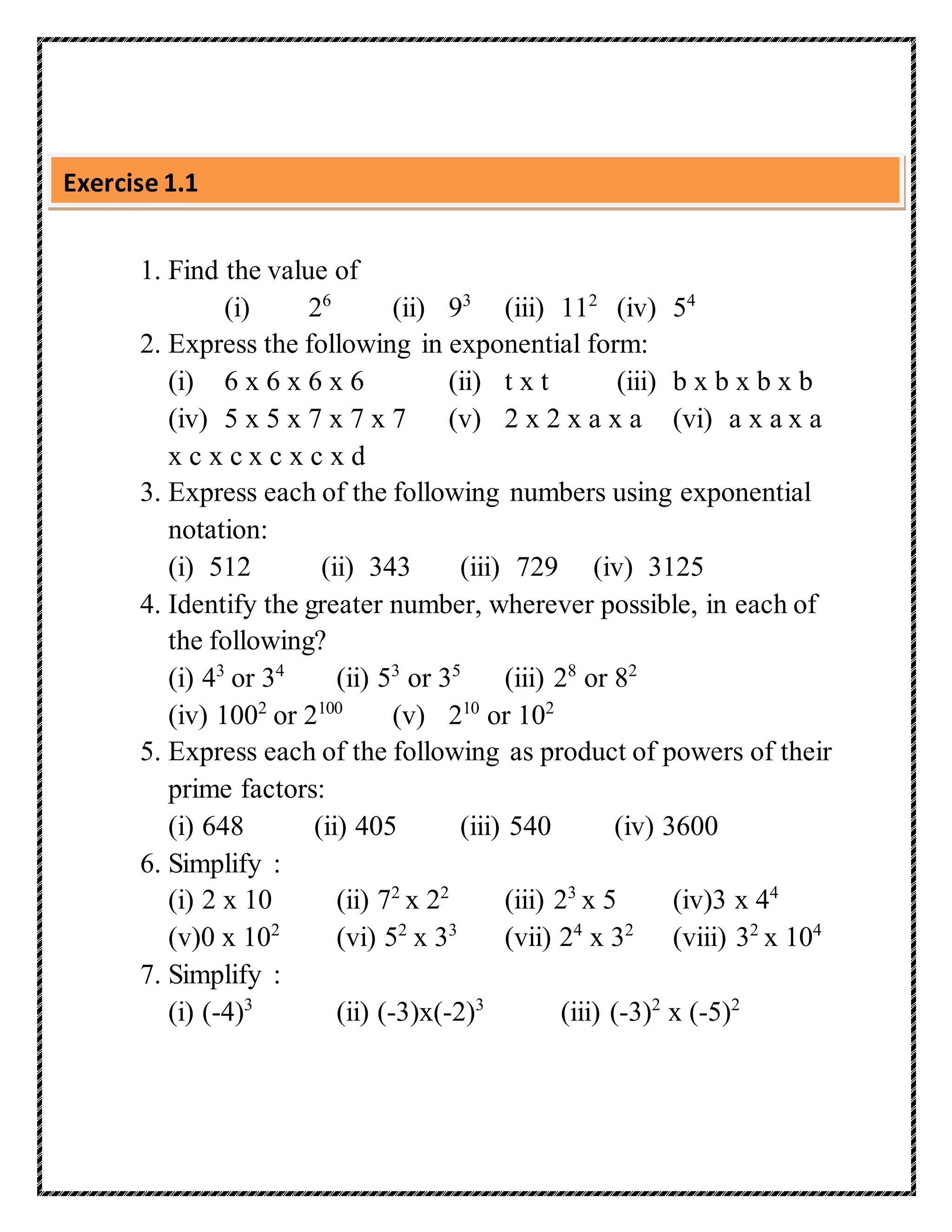 Exercise 1.1 
1. Find the value of 
(i) 26 (ii) 93 (iii) 112 (iv) 54 
2. Express the following in exponential form: 
(i) 6 x 6 x 6 x 6 (ii) t x t (iii) b x b x b x b 
(iv) 5 x 5 x 7 x 7 x 7 (v) 2 x 2 x a x a (vi) a x a x a 
x c x c x c x c x d 
3. Express each of the following numbers using exponential 
notation: 
(i) 512 (ii) 343 (iii) 729 (iv) 3125 
4. Identify the greater number, wherever possible, in each of 
the following? 
(i) 43 or 34 (ii) 53 or 35 (iii) 28 or 82 
(iv) 1002 or 2100 (v) 210 or 102 
5. Express each of the following as product of powers of their 
prime factors: 
(i) 648 (ii) 405 (iii) 540 (iv) 3600 
6. Simplify : 
(i) 2 x 10 (ii) 72 x 22 (iii) 23 x 5 (iv)3 x 44 
(v)0 x 102 (vi) 52 x 33 (vii) 24 x 32 (viii) 32 x 104 
7. Simplify : 
(i) (-4)3 (ii) (-3)x(-2)3 (iii) (-3)2 x (-5)2 
 