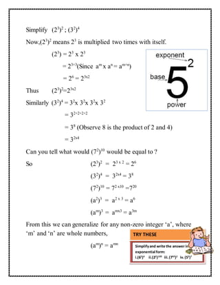 Simplify (23)2 ; (32)4 
Now,(23)2 means 23 is multiplied two times with itself. 
(23) = 23 x 23 
= 23+3(Since am x an = am+n) 
= 26 = 23x2 
Thus (23)2=23x2 
Similarly (32)4 = 32x 32x 32x 32 
= 32+2+2+2 
= 38 (Observe 8 is the product of 2 and 4) 
= 32x4 
Can you tell what would (72)10 would be equal to ? 
So (23)2 = 23 x 2 = 26 
(32)4 = 32x4 = 38 
(72)10 = 72 x10 =720 
(a2)3 = a2 x 3 = a6 
(am)3 = amx3 = a3m 
From this we can generalize for any non-zero integer ‘a’, where 
‘m’ and ‘n’ are whole numbers, 
(am)n = amn 
TRY THESE 
Simplify and write the answer in 
exponential form: 
i.(62)4 ii.(22)100 iii. (750)2 iv. (53)7 
 