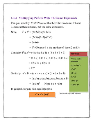 1.3.4 Multiplying Powers With The Same Exponents 
Can you simplify 23x33? Notice that here the two terms 23 and 
33 have different bases, but the same exponents. 
Now, 23 x 33 = (2x2x2)x(3x3x3) 
= (2x3)x(2x3)x(2x3) 
= 6x6x6 
= 63 (Observe 6 is the product of bases 2 and 3) 
Consider 44 x 34 = (4 x 4 x 4 x 4) x (3 x 3 x 3 x 3) 
= (4 x 3) x (4 x 3) x (4 x 3) x (4 x 3) 
= 12 x 12 x 12 x 12 
= 124 
Similarly, a4 x b4 = (a x a x a x a) x (b x b x b x b) 
= (a x b) x (a x b) x (a x b) x (a x b) 
= (a x b)4 (Note a x b =ab) 
In general, for any non-zero integer a 
(Where m is any whole number) 
am x bm= (ab)m 
TRY THESE 
Put into another 
form using 
am x bn= (ab)m. 
i.43 x 23 
ii.25 x b5 
iii.a2 x t2 
iv.56x(-2)6 
v.(-2)4x(-3)4 
 
