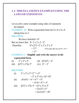 1. 4 MISCELLANEOUS EXAMPLES USING THE 
LAWS OF EXPONENTS 
Let us solve some examples using rules of exponents 
developed. 
EXAMPLE 10 Write exponential form for 8 x 8 x 8 x 8 
taking base as 2. 
SOLUTION: 
We have 8x8x8x8 =84 
But we know that 8= 2 x 2 x 2 =23 
Therefore 84=(23)4 =23 x 23 x 23 x 23 
= 23x4 (You may also use (am)n= amn ) 
= 212 
EXAMPLE 11 Simplify and write the answer in the 
exponential form. 
(i) 23 x 22 x 55 (ii) (62x64) ÷ 63 
(iii) [(22)3 x 36]x 56 (iv) 82 ÷ 23 
SOLUTION 
(i) 23 x 22 x 55=23+2 x 55 
= 25 x 55=(2 x 5)5=105 
(ii) (62x64) ÷ 63 = 62+4 ÷ 63 
= 66/63= 66-3= 63 
(iii) [(22)3 x 36]x 56 =[26 x 36] x 56 
= (2x3)6 x 56 
= (2x3x5)6 = 306 
 