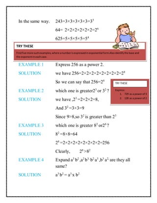 In the same way. 243=3×3×3×3×3=35 
64= 2×2×2×2×2×2=26 
625=5×5×5×5=54 
TRY THESE 
Find five more such examples, where a number is expressed in exponential form.Also identify the base and 
the exponent in each case. 
EXAMPLE 1 Express 256 as a power 2. 
SOLUTION we have 256=2×2×2×2×2×2×2×2=28 
So we can say that 256=28 
EXAMPLE 2 which one is greater23 or 32 ? 
SOLUTION we have ,23 =2×2×2=8, 
And 32 =3×3=9 
Since 9>8,so 32 is greater than 23 
EXAMPLE 3 which one is greater 82 or28 ? 
SOLUTION 82 =8×8=64 
28 =2×2×2×2×2×2×2×2=256 
Clearly, 28 >82 
EXAMPLE 4 Expand a3 b2 ,a2 b3, b2 a3 ,b3 a2, are they all 
same? 
SOLUTION a3 b2 = a3 x b2 
TRY THESE 
Express: 
1. 729 as a power of 3 
2. 128 as a power of 2 
 
