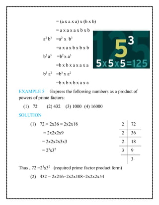= (a x a x a) x (b x b) 
= a x a x a x b x b 
a2 b3 =a2 x b3 
=a x a x b x b x b 
b2 a3 =b2 x a3 
=b x b x a x a x a 
b3 a2 =b3 x a2 
=b x b x b x a x a 
EXAMPLE 5 Express the following numbers as a product of 
powers of prime factors: 
(1) 72 (2) 432 (3) 1000 (4) 16000 
SOLUTION 
(1) 72 = 2x36 = 2x2x18 2 72 
= 2x2x2x9 2 36 
= 2x2x2x3x3 2 18 
= 23x32 3 9 
3 
Thus , 72 =23x32 (required prime factor product form) 
(2) 432 = 2x216=2x2x108=2x2x2x54 
 