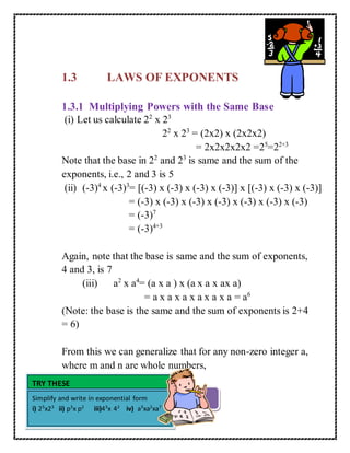 1.3 LAWS OF EXPONENTS 
1.3.1 Multiplying Powers with the Same Base 
(i) Let us calculate 22 x 23 
22 x 23 = (2x2) x (2x2x2) 
= 2x2x2x2x2 =25=22+3 
Note that the base in 22 and 23 is same and the sum of the 
exponents, i.e., 2 and 3 is 5 
(ii) (-3)4 x (-3)3= [(-3) x (-3) x (-3) x (-3)] x [(-3) x (-3) x (-3)] 
= (-3) x (-3) x (-3) x (-3) x (-3) x (-3) x (-3) 
= (-3)7 
= (-3)4+3 
Again, note that the base is same and the sum of exponents, 
4 and 3, is 7 
(iii) a2 x a4= (a x a ) x (a x a x ax a) 
= a x a x a x a x a x a = a6 
(Note: the base is the same and the sum of exponents is 2+4 
= 6) 
From this we can generalize that for any non-zero integer a, 
where m and n are whole numbers, 
TRY THESE 
Simplify and write in exponential form 
i) 25x23 ii) p3x p2 iii)43x 42 iv) a3xa2xa7 
am x an = am+n 
 