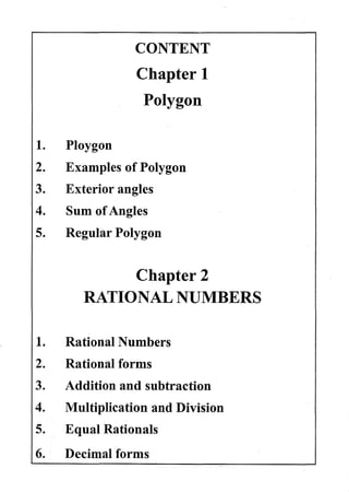 1.
2.
3.
4.
5.
1.
2.
3.
4.
5.
6.
Ploygon
CONTENT
Chapter 1
Polygon
Examples of Polygon
Exterior angles
Sum ofAngles
Regular Polygon
Chapter 2
RATIONAL NUMBERS
Rational Numbers
Rational forms
Addition and subtraction
Multiplication and Division
Equal Rationals
Decimal forms
 