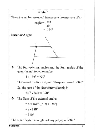 = 1440°
Since the angles are equal in measure the measure of an
angle = 1440
10
= 144°
Exterior Angles

[ 
.:. The four external angles and the four angles of the
quadrilateral together make
4 x 180° = 720°
The sum ofthe four angles ofthe quadrilateral is 360°
So, the sum ofthe four external angle is
720° - 360° = 360°
.:. The Sum ofthe external angles
= n x 1800
-[(n-2) x 180°]
= 2x 180°
= 360°
The sum of external angles of any polygon is 360°.
Polygons 3
 
