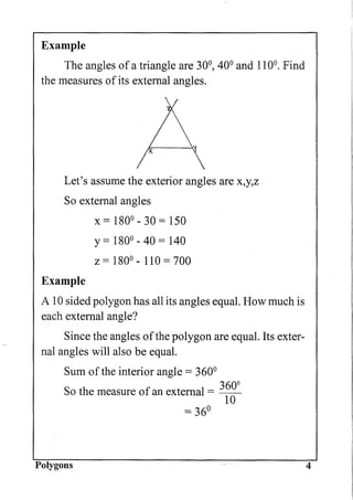 Example
The angles of a triangle are 30°, 40° and 110°0 Find
the measures of its external angles.
Let's assume the exterior angles are x,y,Z
So external angles
Example
x = 180° - 30 = 150
y= 180° - 40 = 140
Z = 180° - 110 = 700
A 10 sided polygon has all its angles equal. How much is
each external angle?
Since the angles ofthe polygon are equal. Its exter-
nal angles will also be equal.
Sum of the interior angle = 360°
3600
So the measure of an external = ---yo
= 36°
Polygons 4
 
