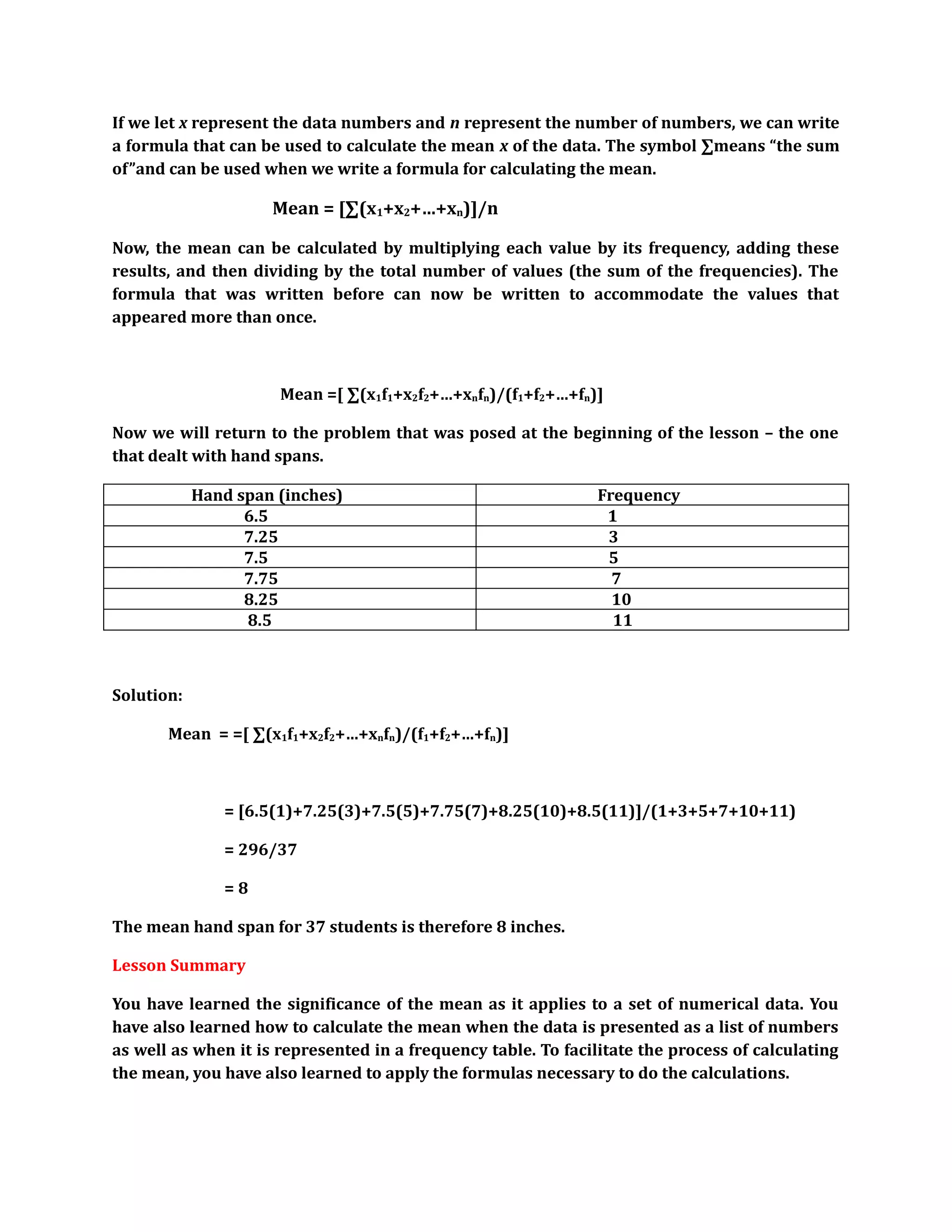 If we let x represent the data numbers and n represent the number of numbers, we can write 
a formula that can be used to calculate the mean x of the data. The symbol Σmeans “the sum 
of”and can be used when we write a formula for calculating the mean. 
Mean = [Σ(x1+x2+…+xn)]/n 
Now, the mean can be calculated by multiplying each value by its frequency, adding these 
results, and then dividing by the total number of values (the sum of the frequencies). The 
formula that was written before can now be written to accommodate the values that 
appeared more than once. 
Mean =[ Σ(x1f1+x2f2+…+xnfn)/(f1+f2+…+fn)] 
Now we will return to the problem that was posed at the beginning of the lesson – the one 
that dealt with hand spans. 
Hand span (inches) Frequency 
6.5 1 
7.25 3 
7.5 5 
7.75 7 
8.25 10 
8.5 11 
Solution: 
Mean = =[ Σ(x1f1+x2f2+…+xnfn)/(f1+f2+…+fn)] 
= [6.5(1)+7.25(3)+7.5(5)+7.75(7)+8.25(10)+8.5(11)]/(1+3+5+7+10+11) 
= 296/37 
= 8 
The mean hand span for 37 students is therefore 8 inches. 
Lesson Summary 
You have learned the significance of the mean as it applies to a set of numerical data. You 
have also learned how to calculate the mean when the data is presented as a list of numbers 
as well as when it is represented in a frequency table. To facilitate the process of calculating 
the mean, you have also learned to apply the formulas necessary to do the calculations. 
 