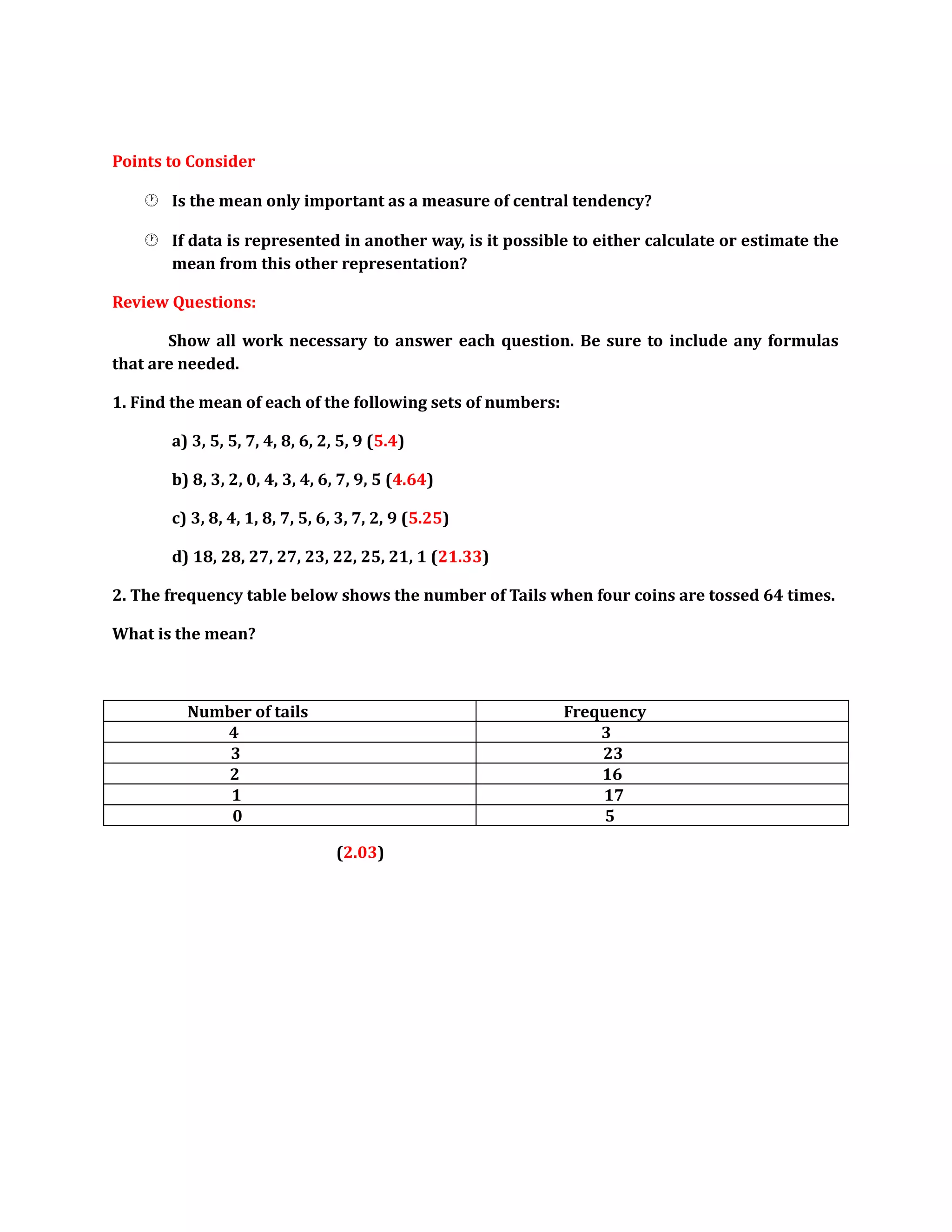 Points to Consider 
 Is the mean only important as a measure of central tendency? 
 If data is represented in another way, is it possible to either calculate or estimate the 
mean from this other representation? 
Review Questions: 
Show all work necessary to answer each question. Be sure to include any formulas 
that are needed. 
1. Find the mean of each of the following sets of numbers: 
a) 3, 5, 5, 7, 4, 8, 6, 2, 5, 9 (5.4) 
b) 8, 3, 2, 0, 4, 3, 4, 6, 7, 9, 5 (4.64) 
c) 3, 8, 4, 1, 8, 7, 5, 6, 3, 7, 2, 9 (5.25) 
d) 18, 28, 27, 27, 23, 22, 25, 21, 1 (21.33) 
2. The frequency table below shows the number of Tails when four coins are tossed 64 times. 
What is the mean? 
Number of tails Frequency 
4 3 
3 23 
2 16 
1 17 
0 5 
(2.03) 
