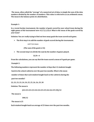 The mean, often called the “average” of a numerical set of data, is simply the sum of the data 
numbers divided by the number of numbers. This value is referred to as an arithmetic mean. 
The mean is the balance point of a distribution. 
Example 1: 
In a recent hockey tournament, the number of goals scored by your school team during the 
eight games of the tournament were 4,5,7,2,1,3,6,4. What is the mean of the goals scored by 
your team? 
Solution: You are really trying to find out how many goals the team scored each game. 
 The first step is to add the number of goals scored during the tournament. 
4 5 7 2 1 3 6 4 
(The sum of the goals is 32) 
 The second step is to divide the sum by the number of games played. 
32/8 = 4 
From the calculations, you can say that the team scored a mean of 4 goals per game. 
Example 2: 
The following numbers represent the number of days that 12 students bought 
lunch in the school cafeteria over the past two months. What is the mean 
number of times that each student bought lunch at the cafeteria during the 
past two months? 
22, 23, 23, 23, 24, 24, 25, 25, 26, 26, 29, 30 
Solution: The mean is 
(22+23+23+23+24+24+25+25+26+26+29+30)/12 
The mean is 
300/12 
The mean is 25 
Each student bought lunch an average of 25 times over the past two months. 
 