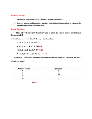 Points to Consider 
 Is the mean only important as a measure of central tendency? 
 If data is represented in another way, is it possible to either calculate or estimate the 
mean from this other representation? 
Review Questions: 
Show all work necessary to answer each question. Be sure to include any formulas 
that are needed. 
1. Find the mean of each of the following sets of numbers: 
a) 3, 5, 5, 7, 4, 8, 6, 2, 5, 9 (5.4) 
b) 8, 3, 2, 0, 4, 3, 4, 6, 7, 9, 5 (4.64) 
c) 3, 8, 4, 1, 8, 7, 5, 6, 3, 7, 2, 9 (5.25) 
d) 18, 28, 27, 27, 23, 22, 25, 21, 1 (21.33) 
2. The frequency table below shows the number of Tails when four coins are tossed 64 times. 
What is the mean? 
Number of tails Frequency 
4 3 
3 23 
2 16 
1 17 
0 5 
(2.03) 
