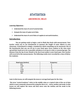 STATISTICS 
ARITHMETIC MEAN 
Learning Objectives : 
 Understand the mean of a set of numerical data. 
 Compute the mean of a given set of data. 
 Understand the mean of a set of data as it applies to real world situations. 
Introduction 
You are getting ready to begin a unit in Math that deals with measurement. Your 
teacher wants you to use benchmarks to measure the length of some objects in your 
classroom. A benchmark is simply a standard by which something can be measured. One of 
the benchmarks that you can all use is your hand span. Every student in the class must 
spread their hand out as far as possible and places it on top of a ruler or measuring tape. The 
distance from the tip of your thumb to the tip of your pinky is your hand span. Your teacher 
will record all of the measurements. The following results were recorded by a class of thirty-five 
students: 
Hand span (inches) Frequency 
6.5 1 
7.25 3 
7.5 5 
7.75 7 
8.25 10 
8.5 11 
Later in this lesson, we will compute the mean or average hand span for the class. 
The term “central tendency” refers to the middle value or a typical value of the set of data 
which is most commonly measured by using the three m’s – mean, median and mode. In this 
lesson we will explore the mean and then move onto the median and the mode in the 
following lessons. 
 