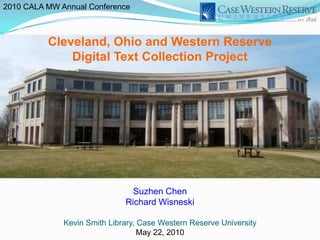 2010 CALA MW Annual Conference



          Cleveland, Ohio and Western Reserve
              Digital Text Collection Project




                                Suzhen Chen
                              Richard Wisneski

              Kevin Smith Library, Case Western Reserve University
                                   May 22, 2010
 