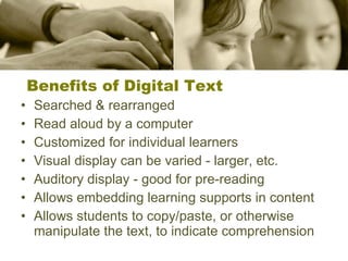Benefits of Digital Text Searched & rearranged Read aloud by a computer Customized for individual learners Visual display can be varied - larger, etc. Auditory display - good for pre-reading Allows embedding learning supports in content Allows students to copy/paste, or otherwise manipulate the text, to indicate comprehension 