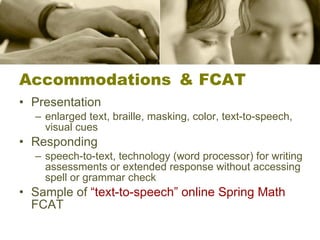 Accommodations & FCAT Presentation enlarged text, braille, masking, color, text-to-speech, visual cues Responding speech-to-text, technology (word processor) for writing assessments or extended response without accessing spell or grammar check  Sample of  “text-to-speech” online Spring Math  FCAT 