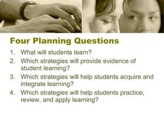 Four Planning Questions What will students learn? Which strategies will provide evidence of student learning? Which strategies will help students acquire and integrate learning? Which strategies will help students practice, review, and apply learning? 