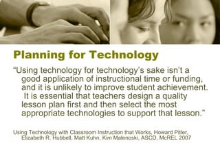 Planning for Technology “ Using technology for technology’s sake isn’t a good application of instructional time or funding, and it is unlikely to improve student achievement.  It is essential that teachers design a quality lesson plan first and then select the most appropriate technologies to support that lesson.” Using Technology with Classroom Instruction that Works, Howard Pitler, Elizabeth R. Hubbell, Matt Kuhn, Kim Malenoski, ASCD, McREL 2007 