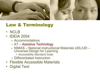Law & Terminology NCLB IDEIA 2004 Accommodations AT –  Assistive Technology NIMAS – National Instructional Materials UDL/UD – Universal Design for Learning Accessibility Standard Code Differentiated Instruction Flexible Accessible Materials Digital Text 