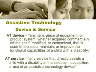 Assistive Technology Device & Service AT device  = “any item, piece of equipment, or product system, whether acquired commercially off the shelf, modified, or customized, that is used to increase, maintain, or improve the functional capabilities of a child with a disability.”  AT service  = “any service that directly assists a child with a disability in the selection, acquisition, or use of an assistive technology device” 