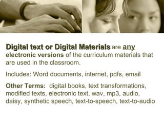 Digital text or Digital Materials   are  any   electronic versions  of the curriculum materials that are used in the classroom.  Includes: Word documents, internet, pdfs, email Other Terms:   digital books, text transformations, modified texts, electronic text, wav, mp3, audio, daisy, synthetic speech, text-to-speech, text-to-audio 