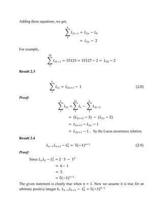 Adding these equations, we get,
𝐿2𝑖−1 =
𝑛
1
𝐿2𝑛 − 𝐿0
= 𝐿2𝑛 − 2
For example,
𝐿2𝑖−1 = 15125 = 15127 − 2 = 𝐿20 − 2
10
1
Result 2.3
𝐿2𝑖 =
𝑛
1
𝐿2𝑛+1 − 1 (2.8)
Proof:
𝐿2𝑖 =
𝑛
1
𝐿𝑖
2𝑛
1
− 𝐿2𝑖−1
𝑛
1
= (𝐿2𝑛+2 − 3) − (𝐿2𝑛 − 2)
= 𝐿2𝑛+2 − 𝐿2𝑛 − 1
= 𝐿2𝑛+1 − 1 , by the Lucas recurrence relation.
Result 2.4
𝐿 𝑛−1 𝐿 𝑛+1 − 𝐿 𝑛
2
= 5(−1) 𝑛−1
(2.9)
Proof:
Since 𝐿 𝑜 𝐿2 − 𝐿1
2
= 2 ˑ 3 − 12
= 6 – 1
= 5
= 5(−1)1−1
The given statement is clearly true when 𝑛 = 1. Now we assume it is true for an
arbitrary positive integer 𝑘, 𝐿 𝑘−1 𝐿 𝑘+1 − 𝐿 𝑘
2
= 5(−1) 𝑘−1
 