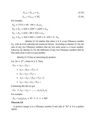𝐹𝑛+2 − 𝐹𝑛−2 = 𝐿 𝑛 (2.15)
𝐿 𝑛−1 + 𝐿 𝑛+1 = 5𝐹𝑛 (2.16)
For example,
𝐹22 = 17711 = 89 · 199 = 𝐹11 𝐿11
𝐹15 + 𝐹17 = 610 + 1597 = 2207 = 𝐿16
𝐹15 − 𝐹11 = 610 − 89 = 521 = 𝐿13
𝐿12 + 𝐿14 = 322 + 843 = 1165 = 5 · 233 = 5 · 𝐹13
Identity (2.13) implies that when 𝑛 ≥ 3, every Fibonacci number
𝐹2𝑛 with an even subscript has nontrivial factors. According to identity (2.14), the
sum of any two Fibonacci numbers that are two units away is a Lucas number.
Likewise, by identity (2.15), the difference of any two Fibonacci numbers that lie
four units away is also a Lucas number.
Identity (2.13) has an interesting by-product.
Let 2𝑛 = 2 𝑚
, where 𝑚 ≥ 1. Then,
𝐹2 𝑚 = 𝐿2 𝑚 −1 𝐹2 𝑚 −1
= 𝐿2 𝑚 −1 (𝐿2 𝑚 −2 𝐹2 𝑚 −2 )
= 𝐿2 𝑚 −1 𝐿2 𝑚 −2 𝐹2 𝑚 −2
= 𝐿2 𝑚 −1 𝐿2 𝑚 −2 (𝐿2 𝑚 −3 𝐹2 𝑚 −3 )
= 𝐿2 𝑚 −1 𝐿2 𝑚 −2 𝐿2 𝑚 −3 𝐹2 𝑚 −3
Continuing like this we get,
𝐹2 𝑚 = 𝐿2 𝑚 −1 𝐿2 𝑚 −2 … … … 𝐿8 𝐿4 𝐿2 𝐿1
For example,
𝐹16 = 𝐿8 𝐿4 𝐿2 𝐿1 = 47 · 7 · 3 · 1 = 987
Theorem 2.8
A positive integer 𝑛 is a Fibonacci number if and only if 5𝑛2
± 4 is a perfect
square.
 