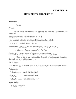 CHAPTER - 3
DIVISIBILITY PROPERTIES
Theorem 3.1
𝐹𝑚 |𝐹𝑚𝑛
Proof:
We can prove this theorem by applying the Principle of Mathematical
Induction.
The given statement is clearly true when 𝑛 = 1.
Now assume it is true for all integers 1 through 𝑘, where 𝑘 ≥ 1.
i.e. 𝐹𝑚 |𝐹 𝑚𝑖 for every 𝑖, where 1 ≤ 𝑖 ≤ 𝑘.
To show that 𝐹𝑚 |𝐹 𝑚 𝑘+1 , we use the identity: 𝐹𝑟+𝑠 = 𝐹𝑟−1 𝐹𝑠 + 𝐹𝑟 𝐹𝑠+1
∴ 𝐹 𝑚(𝑘+1) = 𝐹 𝑚𝑘 +𝑚 = 𝐹 𝑚𝑘 −1 𝐹𝑚 + 𝐹 𝑚𝑘 𝐹 𝑚+1
Since 𝐹𝑚 |𝐹 𝑚𝑘 , by the induction hypothesis, it follows that 𝐹𝑚 |𝐹 𝑚 𝑘+1 .
Thus by the strong version of the Principle of Mathematical Induction,
the result is true for all integers 𝑛 ≥ 1.
For example,
𝐹7 = 13, and 𝐹28 = 317811. Since 7|28, it follows by the theorem that 13|317811.
Particularly,
𝐹3, 𝐹6, 𝐹9 … … … are all divisible by 𝐹3
𝐹4, 𝐹8, 𝐹12 … … … are all divisible by 𝐹4
𝐹5, 𝐹10, 𝐹15 … … … are all divisible by 𝐹5
Theorem 3.2
If 𝐹𝑚 |𝐹𝑛 , then 𝑚|𝑛.
 
