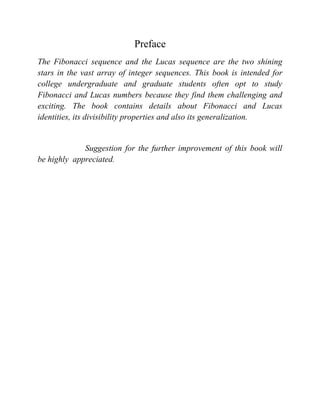 Preface
The Fibonacci sequence and the Lucas sequence are the two shining
stars in the vast array of integer sequences. This book is intended for
college undergraduate and graduate students often opt to study
Fibonacci and Lucas numbers because they find them challenging and
exciting. The book contains details about Fibonacci and Lucas
identities, its divisibility properties and also its generalization.
Suggestion for the further improvement of this book will
be highly appreciated.
 